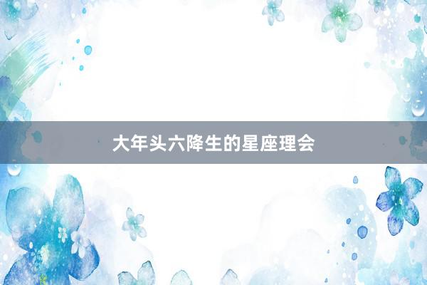 大年头六降生的星座理会